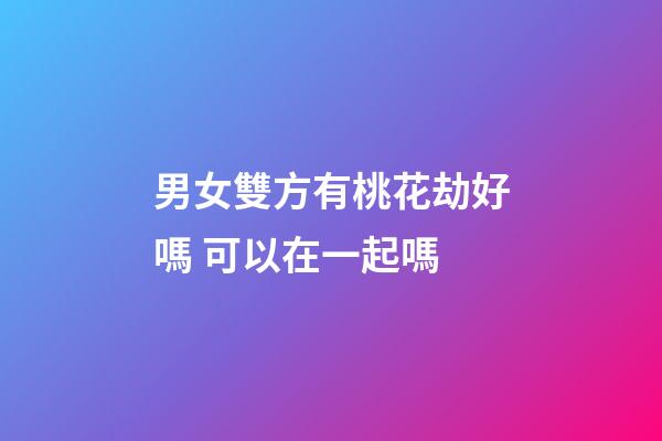 男女雙方有桃花劫好嗎 可以在一起嗎